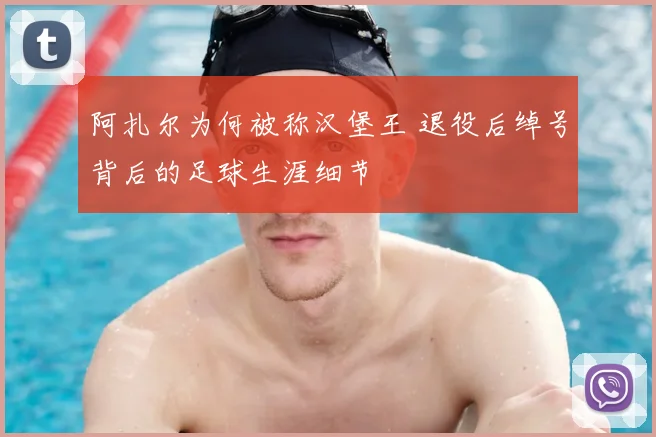 阿扎尔为何被称汉堡王 退役后绰号背后的足球生涯细节