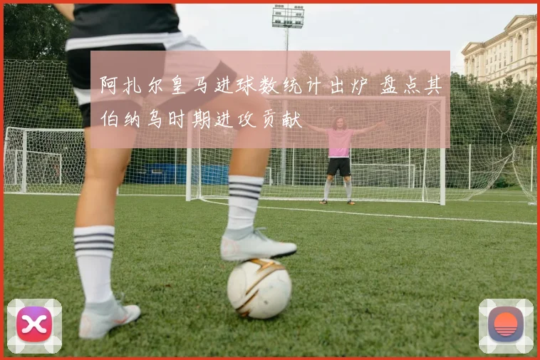 阿扎尔皇马进球数统计出炉 盘点其伯纳乌时期进攻贡献