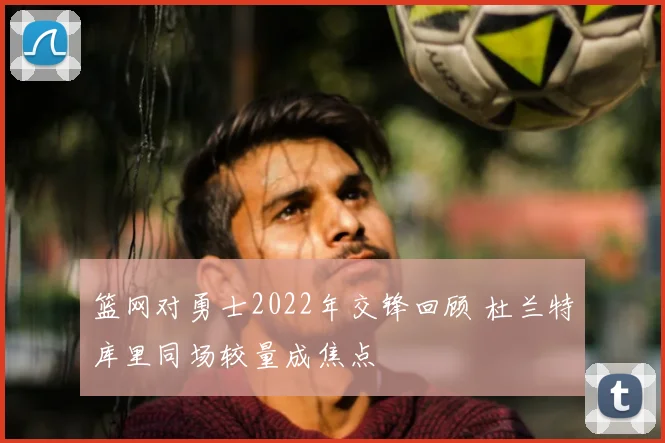 篮网对勇士2022年交锋回顾 杜兰特库里同场较量成焦点