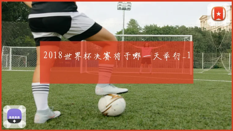 2018世界杯决赛将于哪一天举行_1