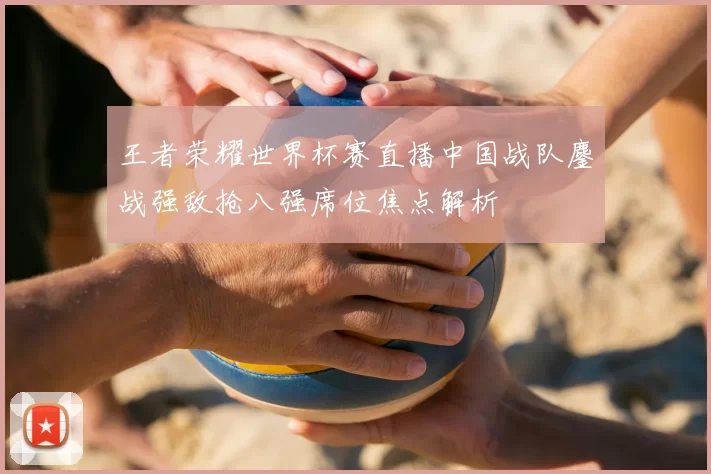 王者荣耀世界杯赛直播中国战队鏖战强敌抢八强席位焦点解析