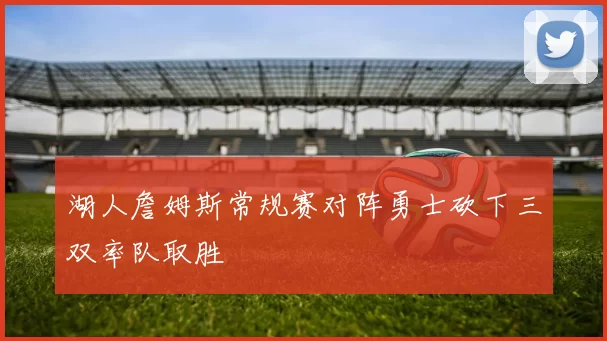 湖人詹姆斯常规赛对阵勇士砍下三双率队取胜