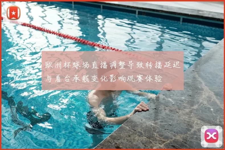 欧洲杯球场直播调整导致转播延迟与看台承载变化影响观赛体验