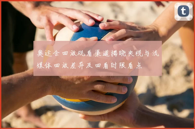 奥运会回放观看渠道揭晓央视与流媒体回放差异及回看时限看点