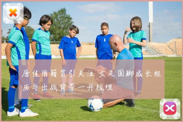 唐佳丽籍贯引关注 女足国脚成长经历与出战背景一并梳理