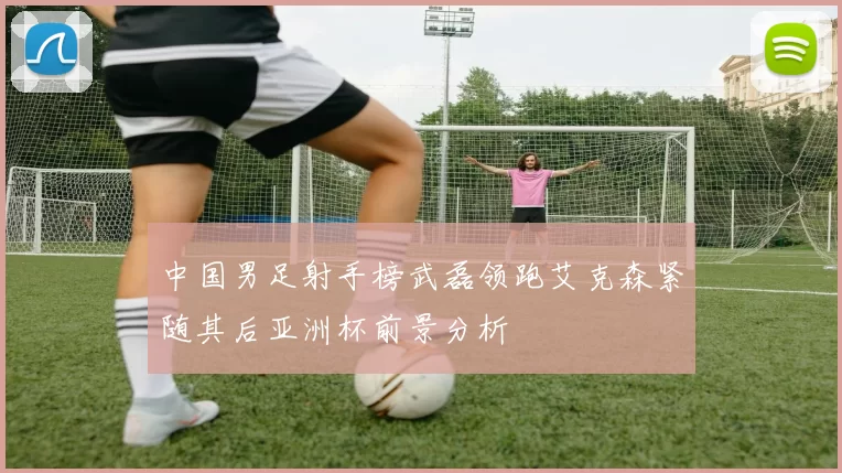 中国男足射手榜武磊领跑艾克森紧随其后亚洲杯前景分析