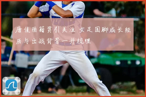 唐佳丽籍贯引关注 女足国脚成长经历与出战背景一并梳理