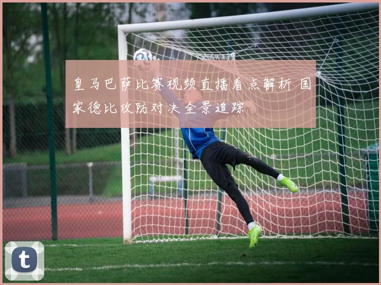 皇马巴萨比赛视频直播看点解析 国家德比攻防对决全景追踪