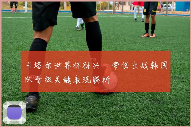 卡塔尔世界杯孙兴慜带伤出战韩国队晋级关键表现解析