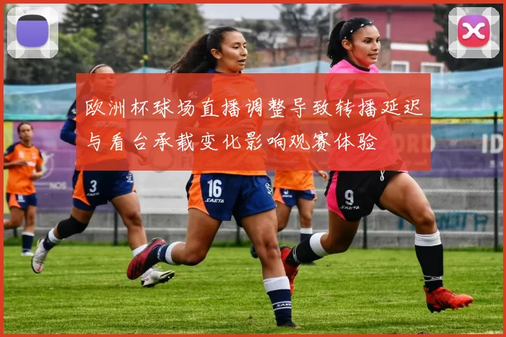 欧洲杯球场直播调整导致转播延迟与看台承载变化影响观赛体验