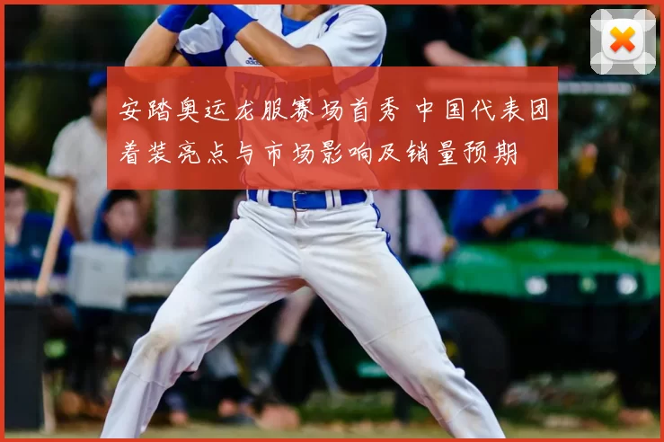 安踏奥运龙服赛场首秀 中国代表团着装亮点与市场影响及销量预期