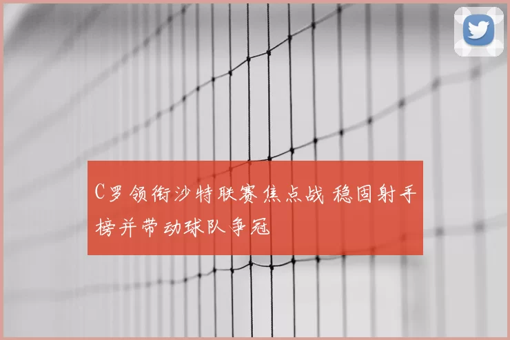 C罗领衔沙特联赛焦点战 稳固射手榜并带动球队争冠