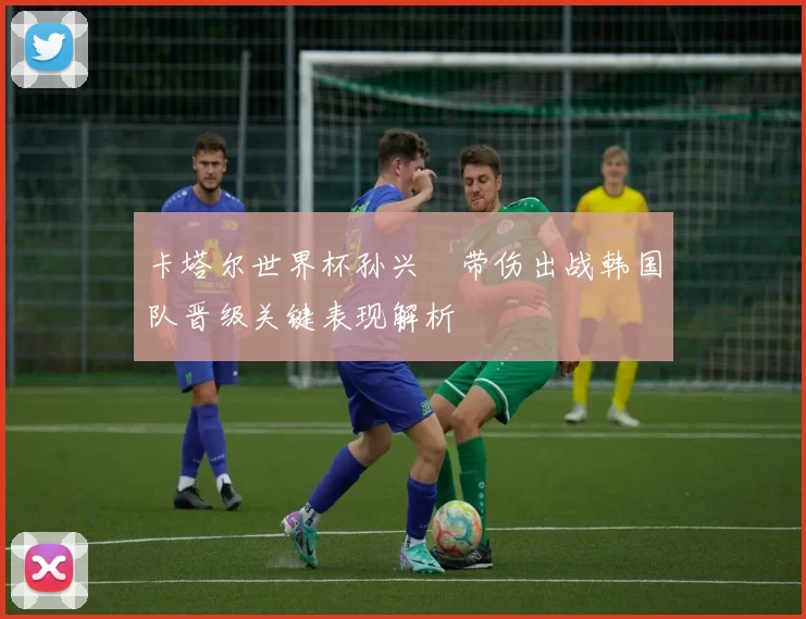 卡塔尔世界杯孙兴慜带伤出战韩国队晋级关键表现解析