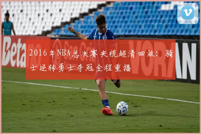 2016年NBA总决赛央视超清回放:骑士逆转勇士夺冠全程重播