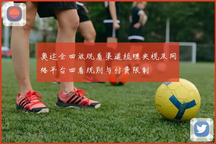 奥运会回放观看渠道梳理央视及网络平台回看规则与付费限制