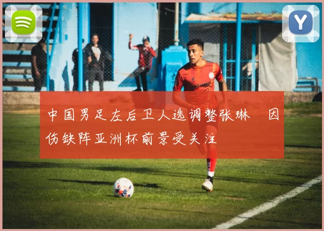 中国男足左后卫人选调整张琳芃因伤缺阵亚洲杯前景受关注