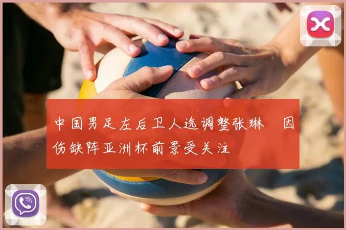 中国男足左后卫人选调整张琳芃因伤缺阵亚洲杯前景受关注