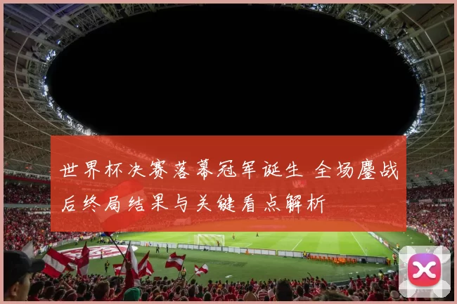 世界杯决赛落幕冠军诞生 全场鏖战后终局结果与关键看点解析