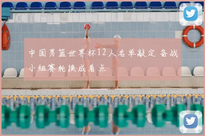 中国男篮世界杯12人名单敲定 备战小组赛轮换成看点