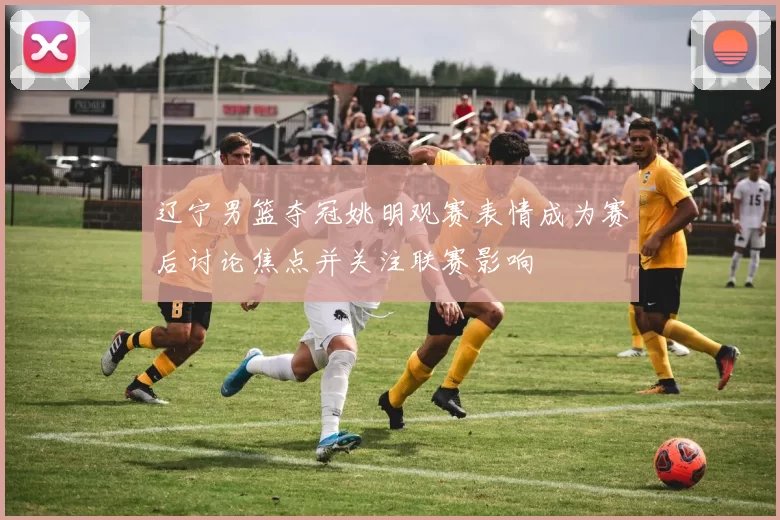 辽宁男篮夺冠姚明观赛表情成为赛后讨论焦点并关注联赛影响