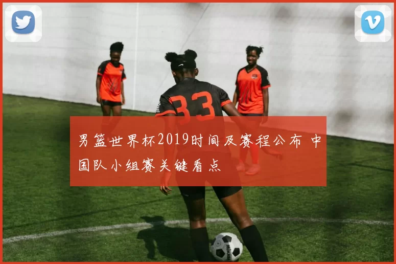 男篮世界杯2019时间及赛程公布 中国队小组赛关键看点