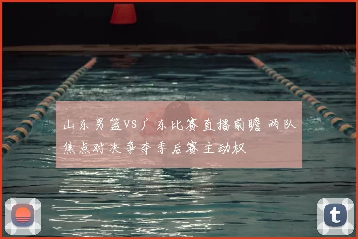 山东男篮vs广东比赛直播前瞻 两队焦点对决争夺季后赛主动权