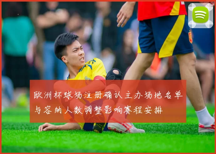 欧洲杯球场注册确认主办场地名单与容纳人数调整影响赛程安排