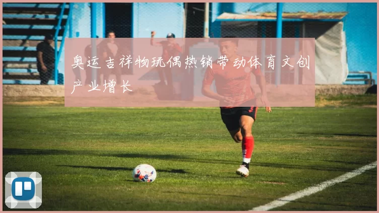 奥运吉祥物玩偶热销带动体育文创产业增长