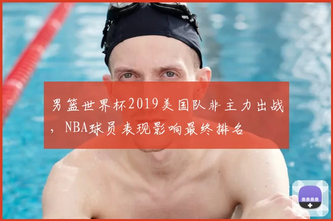 男篮世界杯2019美国队非主力出战,NBA球员表现影响最终排名