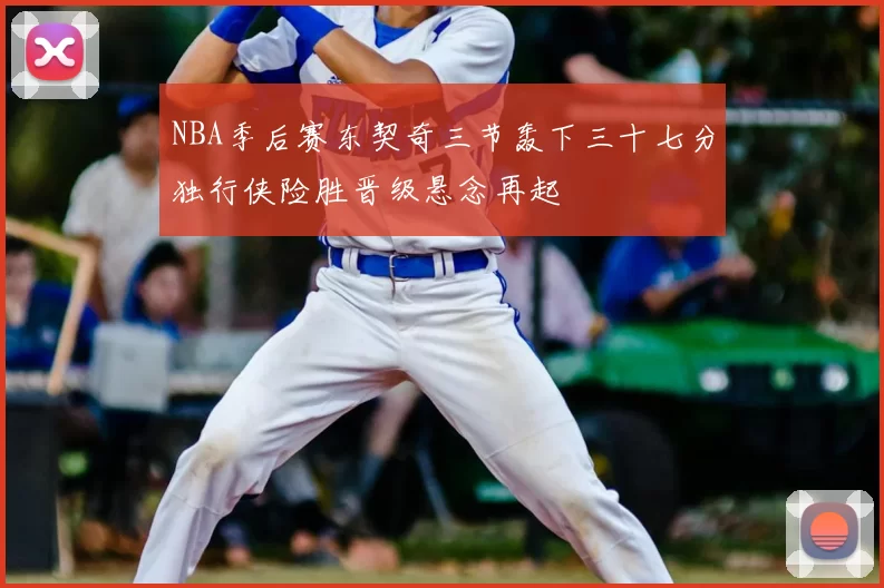 NBA季后赛东契奇三节轰下三十七分独行侠险胜晋级悬念再起