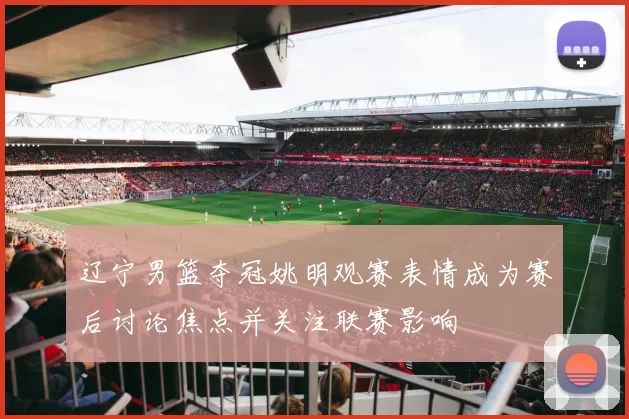 辽宁男篮夺冠姚明观赛表情成为赛后讨论焦点并关注联赛影响