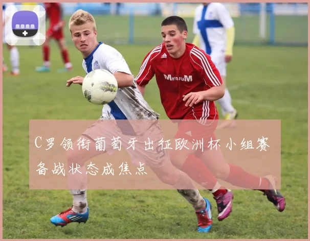 C罗领衔葡萄牙出征欧洲杯小组赛 备战状态成焦点