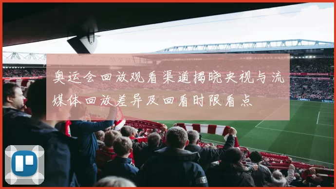 奥运会回放观看渠道揭晓央视与流媒体回放差异及回看时限看点