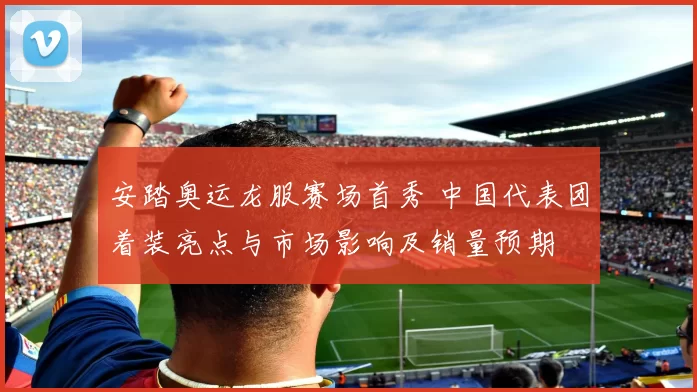 安踏奥运龙服赛场首秀 中国代表团着装亮点与市场影响及销量预期