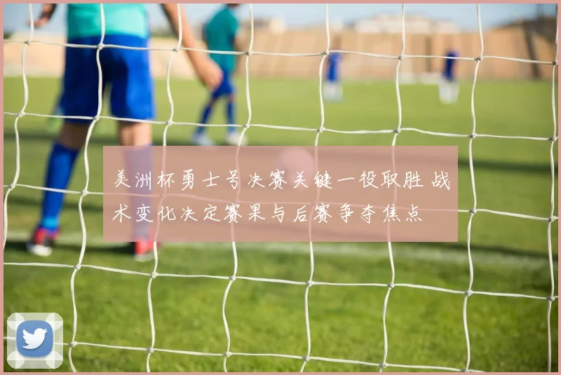 美洲杯勇士号决赛关键一役取胜 战术变化决定赛果与后赛争夺焦点