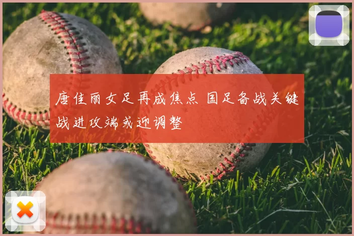 唐佳丽女足再成焦点 国足备战关键战进攻端或迎调整