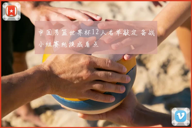 中国男篮世界杯12人名单敲定 备战小组赛轮换成看点