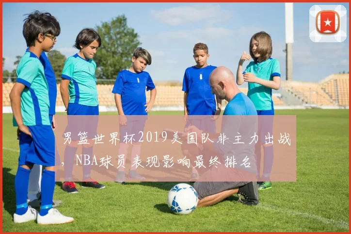 男篮世界杯2019美国队非主力出战,NBA球员表现影响最终排名
